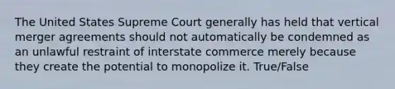 The United States Supreme Court generally has held that vertical merger agreements should not automatically be condemned as an unlawful restraint of interstate commerce merely because they create the potential to monopolize it. True/False