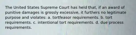 The United States Supreme Court has held that, if an award of punitive damages is grossly excessive, it furthers no legitimate purpose and violates: a. tortfeasor requirements. b. tort requirements. c. intentional tort requirements. d. due process requirements.