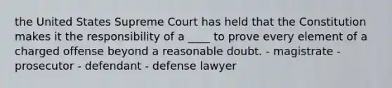 the United States Supreme Court has held that the Constitution makes it the responsibility of a ____ to prove every element of a charged offense beyond a reasonable doubt. - magistrate - prosecutor - defendant - defense lawyer