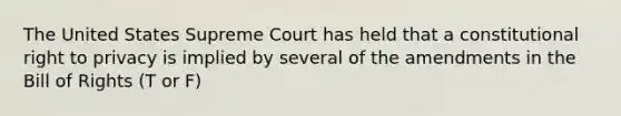 The United States Supreme Court has held that a constitutional right to privacy is implied by several of the amendments in the Bill of Rights (T or F)