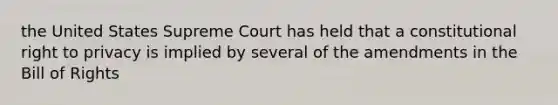 the United States Supreme Court has held that a constitutional right to privacy is implied by several of the amendments in the Bill of Rights