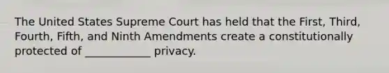 The United States Supreme Court has held that the First, Third, Fourth, Fifth, and Ninth Amendments create a constitutionally protected of ____________ privacy.