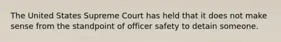 The United States Supreme Court has held that it does not make sense from the standpoint of officer safety to detain someone.