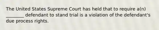 The United States Supreme Court has held that to require a(n) ________ defendant to stand trial is a violation of the defendant's due process rights.