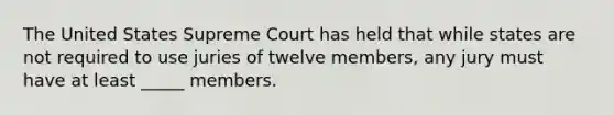 The United States Supreme Court has held that while states are not required to use juries of twelve members, any jury must have at least _____ members.