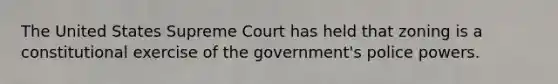 The United States Supreme Court has held that zoning is a constitutional exercise of the government's police powers.