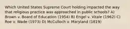 Which United States Supreme Court holding impacted the way that religious practice was approached in public schools? A) Brown v. Board of Education (1954) B) Engel v. Vitale (1962) C) Roe v. Wade (1973) D) McCulloch v. Maryland (1819)