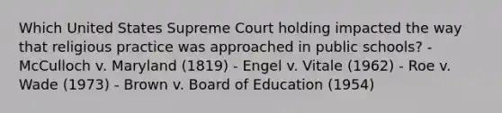 Which United States Supreme Court holding impacted the way that religious practice was approached in public schools? - McCulloch v. Maryland (1819) - Engel v. Vitale (1962) - Roe v. Wade (1973) - Brown v. Board of Education (1954)