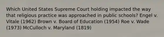 Which United States Supreme Court holding impacted the way that religious practice was approached in public schools? Engel v. Vitale (1962) Brown v. Board of Education (1954) Roe v. Wade (1973) McCulloch v. Maryland (1819)