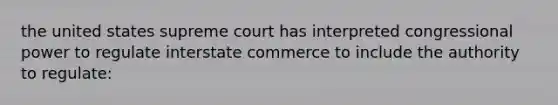 the united states supreme court has interpreted congressional power to regulate interstate commerce to include the authority to regulate: