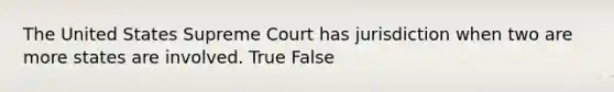 The United States Supreme Court has jurisdiction when two are more states are involved. True False