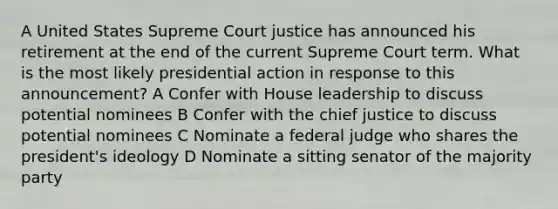 A United States Supreme Court justice has announced his retirement at the end of the current Supreme Court term. What is the most likely presidential action in response to this announcement? A Confer with House leadership to discuss potential nominees B Confer with the chief justice to discuss potential nominees C Nominate a federal judge who shares the president's ideology D Nominate a sitting senator of the majority party