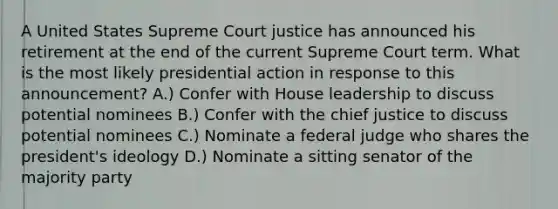 A United States Supreme Court justice has announced his retirement at the end of the current Supreme Court term. What is the most likely presidential action in response to this announcement? A.) Confer with House leadership to discuss potential nominees B.) Confer with the chief justice to discuss potential nominees C.) Nominate a federal judge who shares the president's ideology D.) Nominate a sitting senator of the majority party