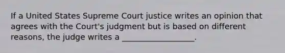 If a United States Supreme Court justice writes an opinion that agrees with the Court's judgment but is based on different reasons, the judge writes a __________________.