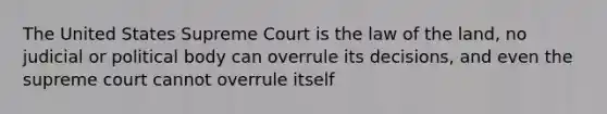 The United States Supreme Court is the law of the land, no judicial or political body can overrule its decisions, and even the supreme court cannot overrule itself