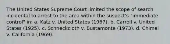 The United States Supreme Court limited the scope of search incidental to arrest to the area within the suspect's "immediate control" in: a. Katz v. United States (1967). b. Carroll v. United States (1925). c. Schneckcloth v. Bustamonte (1973). d. Chimel v. California (1969).