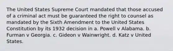 The United States Supreme Court mandated that those accused of a criminal act must be guaranteed the right to counsel as mandated by the Sixth Amendment to the United States Constitution by its 1932 decision in a. Powell v Alabama. b. Furman v Georgia. c. Gideon v Wainwright. d. Katz v United States.