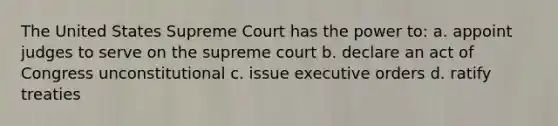 The United States Supreme Court has the power to: a. appoint judges to serve on the supreme court b. declare an act of Congress unconstitutional c. issue executive orders d. ratify treaties