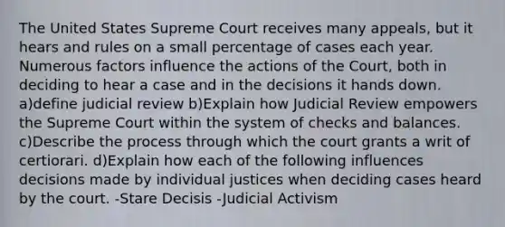 The United States Supreme Court receives many appeals, but it hears and rules on a small percentage of cases each year. Numerous factors influence the actions of the Court, both in deciding to hear a case and in the decisions it hands down. a)define judicial review b)Explain how Judicial Review empowers the Supreme Court within the system of checks and balances. c)Describe the process through which the court grants a writ of certiorari. d)Explain how each of the following influences decisions made by individual justices when deciding cases heard by the court. -Stare Decisis -Judicial Activism