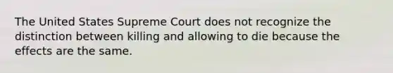 The United States Supreme Court does not recognize the distinction between killing and allowing to die because the effects are the same.