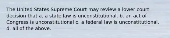 The United States Supreme Court may review a lower court decision that a. a state law is unconstitutional. b. an act of Congress is unconstitutional c. a federal law is unconstitutional. d. all of the above.