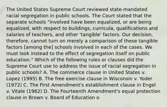 The United States Supreme Court reviewed state-mandated racial segregation in public schools. The Court stated that the separate schools "involved have been equalized, or are being equalized, with respect to buildings, curricula, qualifications and salaries of teachers, and other 'tangible' factors. Our decision, therefore, cannot turn on merely a comparison of these tangible factors [among the] schools involved in each of the cases. We must look instead to the effect of segregation itself on public education." Which of the following rules or clauses did the Supreme Court use to address the issue of racial segregation in public schools? A. The commerce clause in United States v. Lopez (1995) B. The free exercise clause in Wisconsin v. Yoder (1972) C. The First Amendment's establishment clause in Engel v. Vitale (1962) D. The Fourteenth Amendment's equal protection clause in Brown v. Board of Education o