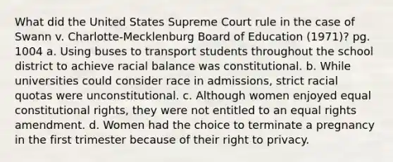 What did the United States Supreme Court rule in the case of Swann v. Charlotte-Mecklenburg Board of Education (1971)? pg. 1004 a. Using buses to transport students throughout the school district to achieve racial balance was constitutional. b. While universities could consider race in admissions, strict racial quotas were unconstitutional. c. Although women enjoyed equal constitutional rights, they were not entitled to an equal rights amendment. d. Women had the choice to terminate a pregnancy in the first trimester because of their right to privacy.