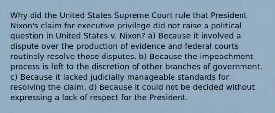 Why did the United States Supreme Court rule that President Nixon's claim for executive privilege did not raise a political question in United States v. Nixon? a) Because it involved a dispute over the production of evidence and <a href='https://www.questionai.com/knowledge/kzzdxYQ4u6-federal-courts' class='anchor-knowledge'>federal courts</a> routinely resolve those disputes. b) Because the impeachment process is left to the discretion of other branches of government. c) Because it lacked judicially manageable standards for resolving the claim. d) Because it could not be decided without expressing a lack of respect for the President.