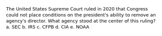 The United States Supreme Court ruled in 2020 that Congress could not place conditions on the president's ability to remove an agency's director. What agency stood at the center of this ruling? a. SEC b. IRS c. CFPB d. CIA e. NOAA