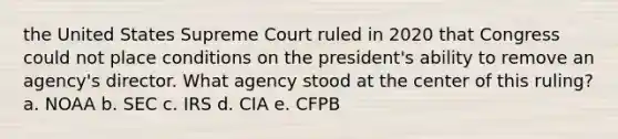 the United States Supreme Court ruled in 2020 that Congress could not place conditions on the president's ability to remove an agency's director. What agency stood at the center of this ruling? a. NOAA b. SEC c. IRS d. CIA e. CFPB