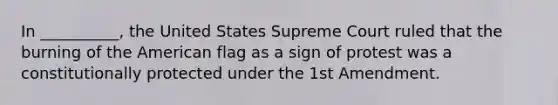 In __________, the United States Supreme Court ruled that the burning of the American flag as a sign of protest was a constitutionally protected under the 1st Amendment.