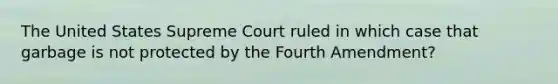 The United States Supreme Court ruled in which case that garbage is not protected by the Fourth Amendment?