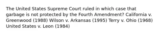 The United States Supreme Court ruled in which case that garbage is not protected by the Fourth Amendment? California v. Greenwood (1988) Wilson v. Arkansas (1995) Terry v. Ohio (1968) United States v. Leon (1984)