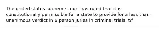 The united states supreme court has ruled that it is constitutionally permissible for a state to provide for a less-than-unanimous verdict in 6 person juries in criminal trials. t/f