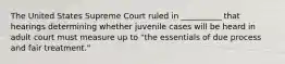 The United States Supreme Court ruled in __________ that hearings determining whether juvenile cases will be heard in adult court must measure up to "the essentials of due process and fair treatment."