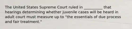 The United States Supreme Court ruled in __________ that hearings determining whether juvenile cases will be heard in adult court must measure up to "the essentials of due process and fair treatment."