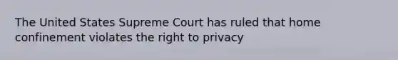 The United States Supreme Court has ruled that home confinement violates the right to privacy