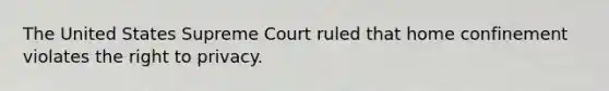 The United States Supreme Court ruled that home confinement violates the right to privacy.