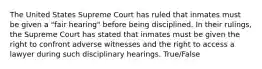 The United States Supreme Court has ruled that inmates must be given a "fair hearing" before being disciplined. In their rulings, the Supreme Court has stated that inmates must be given the right to confront adverse witnesses and the right to access a lawyer during such disciplinary hearings. True/False