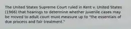 The United States Supreme Court ruled in Kent v. United States (1966) that hearings to determine whether juvenile cases may be moved to adult court must measure up to "the essentials of due process and fair treatment."