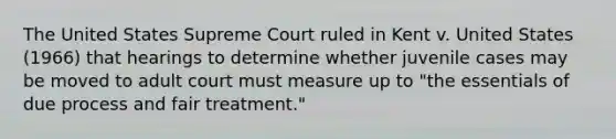 The United States Supreme Court ruled in Kent v. United States (1966) that hearings to determine whether juvenile cases may be moved to adult court must measure up to "the essentials of due process and fair treatment."