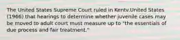 The United States Supreme Court ruled in Kentv.United States (1966) that hearings to determine whether juvenile cases may be moved to adult court must measure up to "the essentials of due process and fair treatment."