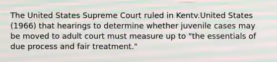 The United States Supreme Court ruled in Kentv.United States (1966) that hearings to determine whether juvenile cases may be moved to adult court must measure up to "the essentials of due process and fair treatment."