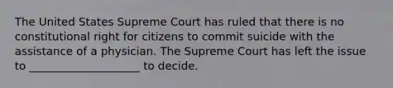 The United States Supreme Court has ruled that there is no constitutional right for citizens to commit suicide with the assistance of a physician. The Supreme Court has left the issue to ____________________ to decide.