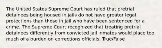 The United States Supreme Court has ruled that pretrial detainees being housed in jails do not have greater legal protections than those in jail who have been sentenced for a crime. The Supreme Court recognized that treating pretrial detainees differently from convicted jail inmates would place too much of a burden on corrections officials. True/False