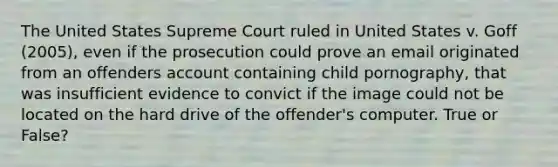 The United States Supreme Court ruled in United States v. Goff (2005), even if the prosecution could prove an email originated from an offenders account containing child pornography, that was insufficient evidence to convict if the image could not be located on the hard drive of the offender's computer. True or False?