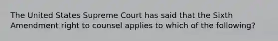 The United States Supreme Court has said that the Sixth Amendment right to counsel applies to which of the following?