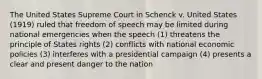 The United States Supreme Court in Schenck v. United States (1919) ruled that freedom of speech may be limited during national emergencies when the speech (1) threatens the principle of States rights (2) conflicts with national economic policies (3) interferes with a presidential campaign (4) presents a clear and present danger to the nation