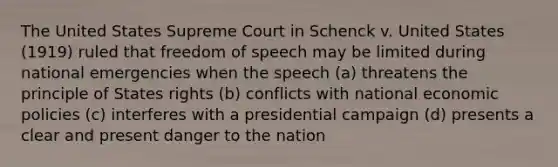 The United States Supreme Court in Schenck v. United States (1919) ruled that freedom of speech may be limited during national emergencies when the speech (a) threatens the principle of States rights (b) conflicts with national economic policies (c) interferes with a presidential campaign (d) presents a clear and present danger to the nation