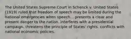 The United States Supreme Court in Schenck v. United States (1919) ruled that freedom of speech may be limited during the national emergencies when speech... presents a clear and present danger to the nation. interferes with a presidential campaign. threatens the principle of States' rights. conflicts with national economic policies.